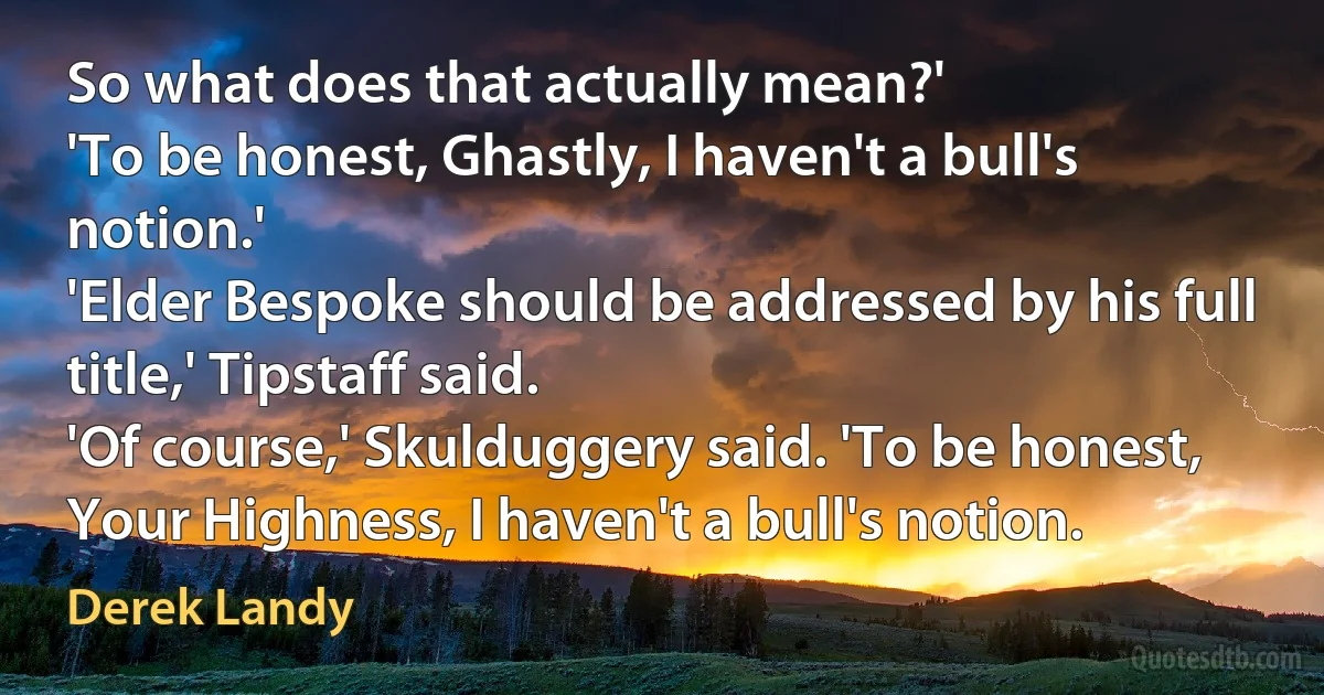 So what does that actually mean?'
'To be honest, Ghastly, I haven't a bull's notion.'
'Elder Bespoke should be addressed by his full title,' Tipstaff said.
'Of course,' Skulduggery said. 'To be honest, Your Highness, I haven't a bull's notion. (Derek Landy)