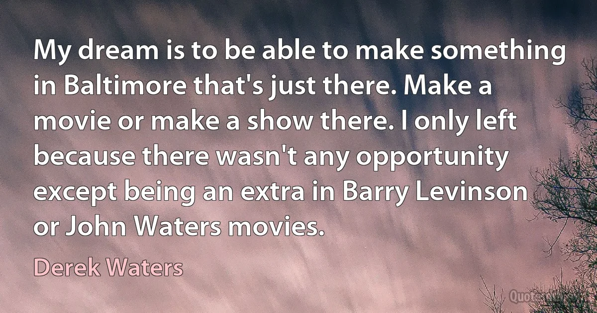 My dream is to be able to make something in Baltimore that's just there. Make a movie or make a show there. I only left because there wasn't any opportunity except being an extra in Barry Levinson or John Waters movies. (Derek Waters)