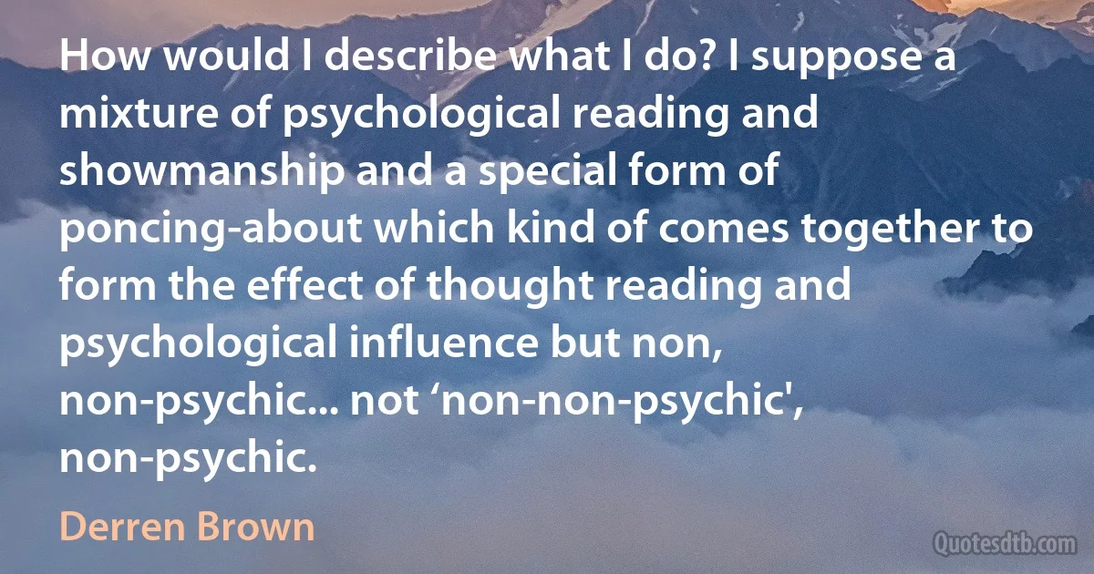 How would I describe what I do? I suppose a mixture of psychological reading and showmanship and a special form of poncing-about which kind of comes together to form the effect of thought reading and psychological influence but non, non-psychic... not ‘non-non-psychic', non-psychic. (Derren Brown)