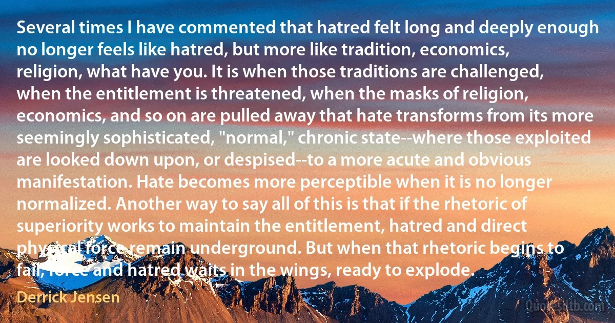 Several times I have commented that hatred felt long and deeply enough no longer feels like hatred, but more like tradition, economics, religion, what have you. It is when those traditions are challenged, when the entitlement is threatened, when the masks of religion, economics, and so on are pulled away that hate transforms from its more seemingly sophisticated, "normal," chronic state--where those exploited are looked down upon, or despised--to a more acute and obvious manifestation. Hate becomes more perceptible when it is no longer normalized. Another way to say all of this is that if the rhetoric of superiority works to maintain the entitlement, hatred and direct physical force remain underground. But when that rhetoric begins to fail, force and hatred waits in the wings, ready to explode. (Derrick Jensen)