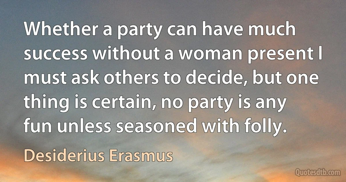 Whether a party can have much success without a woman present I must ask others to decide, but one thing is certain, no party is any fun unless seasoned with folly. (Desiderius Erasmus)