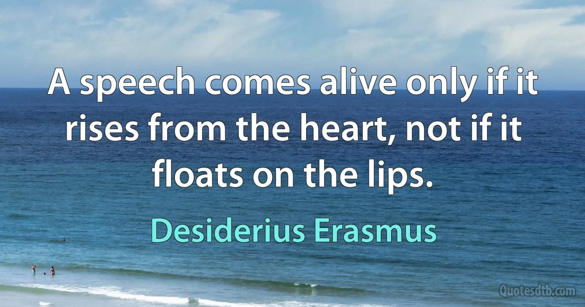 A speech comes alive only if it rises from the heart, not if it floats on the lips. (Desiderius Erasmus)