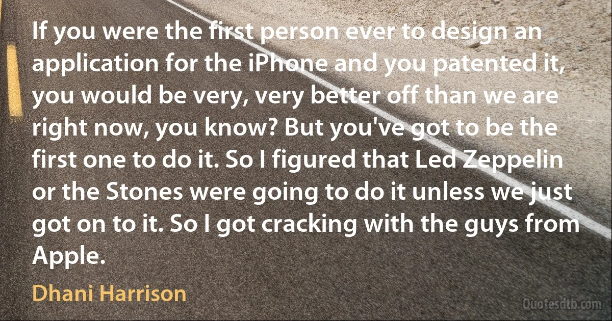 If you were the first person ever to design an application for the iPhone and you patented it, you would be very, very better off than we are right now, you know? But you've got to be the first one to do it. So I figured that Led Zeppelin or the Stones were going to do it unless we just got on to it. So I got cracking with the guys from Apple. (Dhani Harrison)