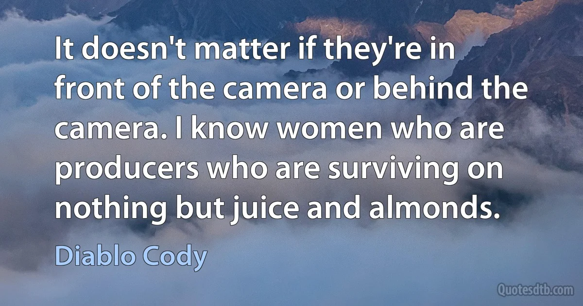 It doesn't matter if they're in front of the camera or behind the camera. I know women who are producers who are surviving on nothing but juice and almonds. (Diablo Cody)