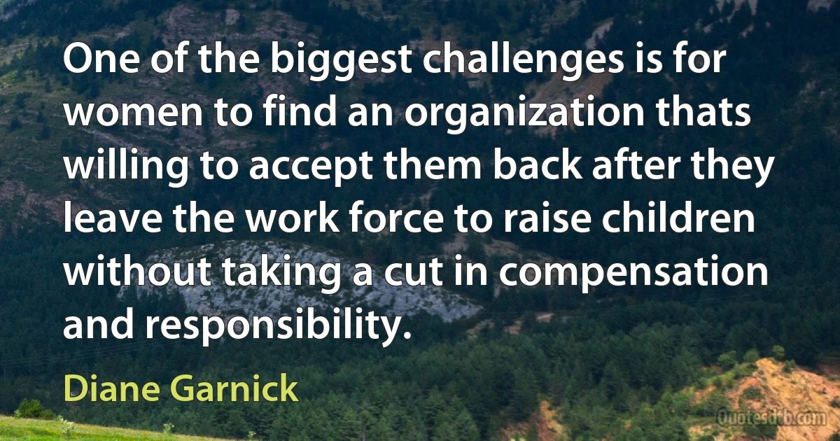 One of the biggest challenges is for women to find an organization thats willing to accept them back after they leave the work force to raise children without taking a cut in compensation and responsibility. (Diane Garnick)