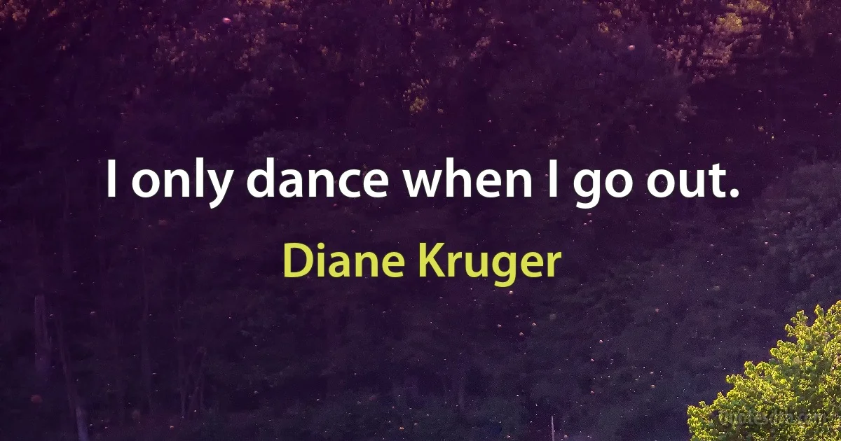 I only dance when I go out. (Diane Kruger)