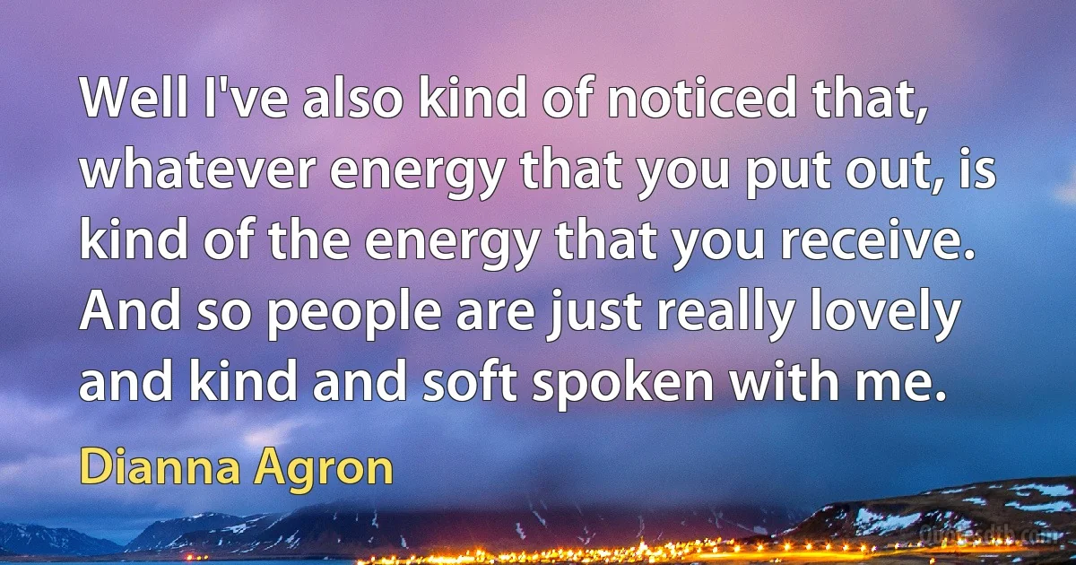 Well I've also kind of noticed that, whatever energy that you put out, is kind of the energy that you receive. And so people are just really lovely and kind and soft spoken with me. (Dianna Agron)