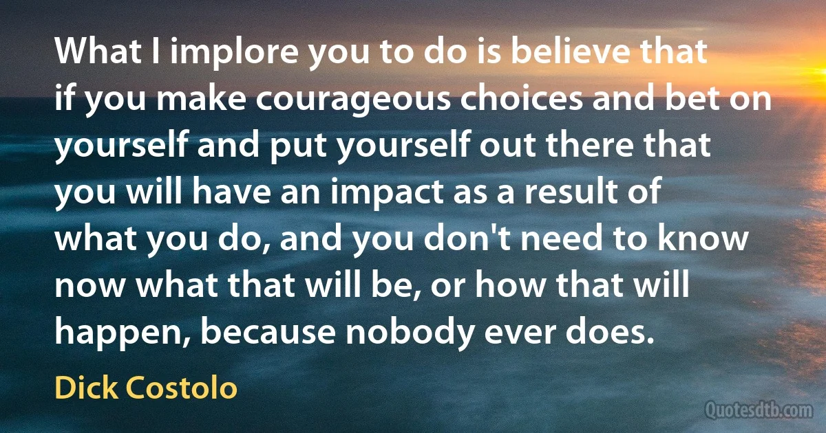 What I implore you to do is believe that if you make courageous choices and bet on yourself and put yourself out there that you will have an impact as a result of what you do, and you don't need to know now what that will be, or how that will happen, because nobody ever does. (Dick Costolo)