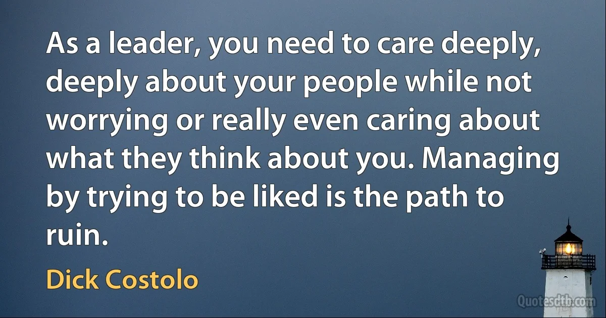 As a leader, you need to care deeply, deeply about your people while not worrying or really even caring about what they think about you. Managing by trying to be liked is the path to ruin. (Dick Costolo)