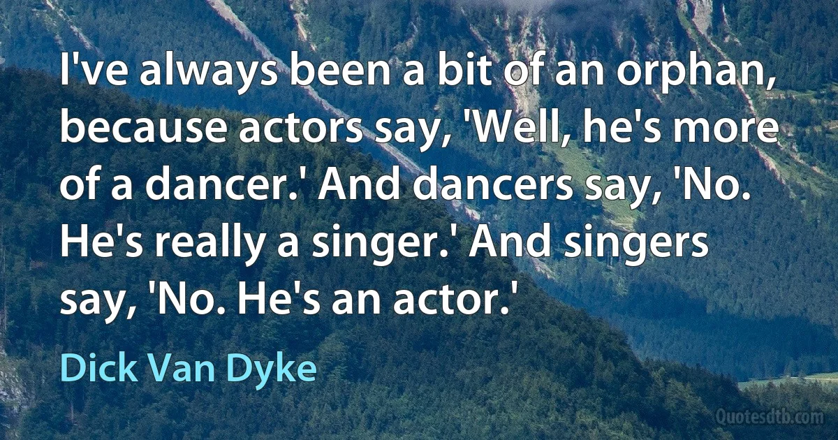 I've always been a bit of an orphan, because actors say, 'Well, he's more of a dancer.' And dancers say, 'No. He's really a singer.' And singers say, 'No. He's an actor.' (Dick Van Dyke)