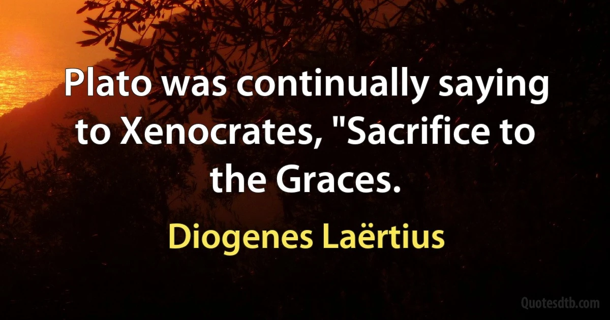 Plato was continually saying to Xenocrates, "Sacrifice to the Graces. (Diogenes Laërtius)