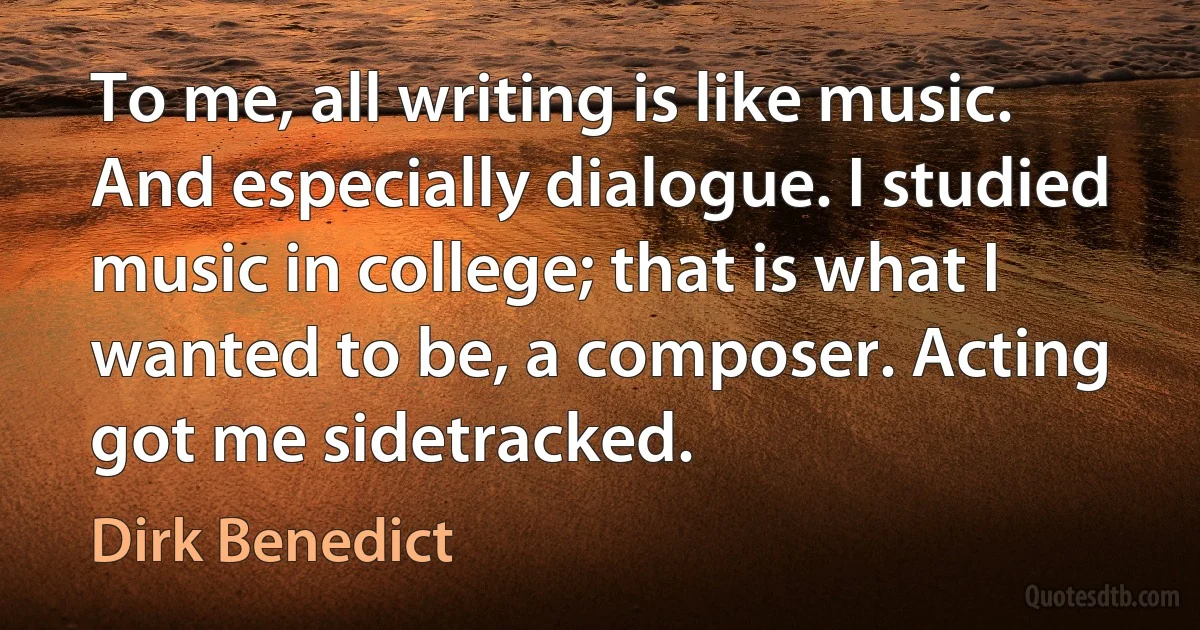 To me, all writing is like music. And especially dialogue. I studied music in college; that is what I wanted to be, a composer. Acting got me sidetracked. (Dirk Benedict)