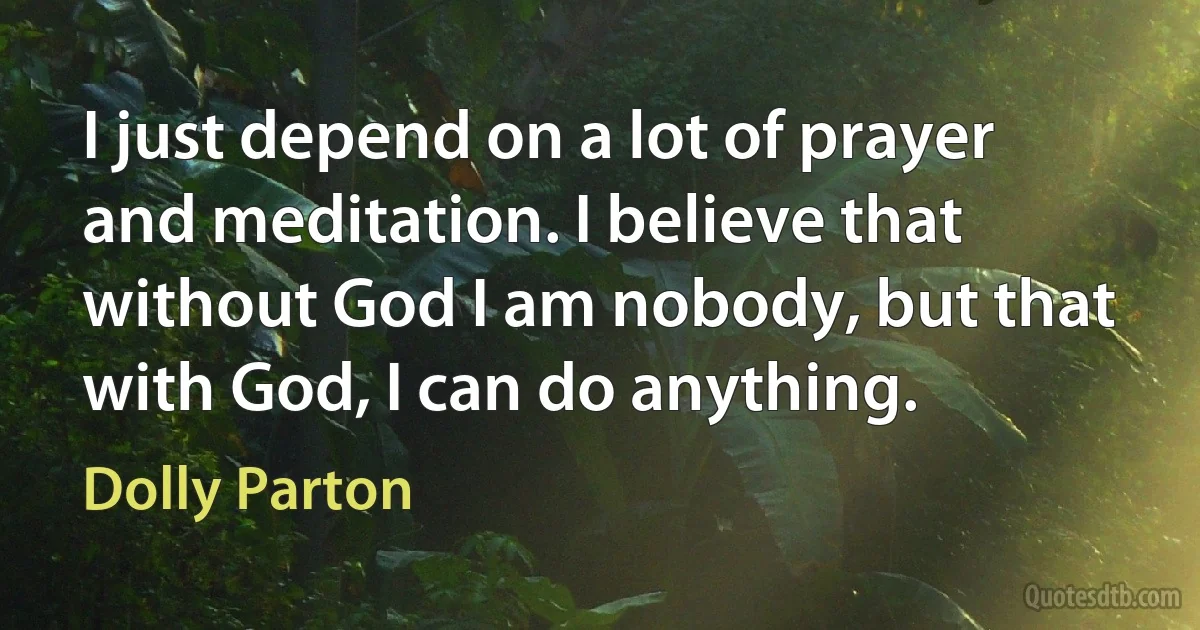 I just depend on a lot of prayer and meditation. I believe that without God I am nobody, but that with God, I can do anything. (Dolly Parton)