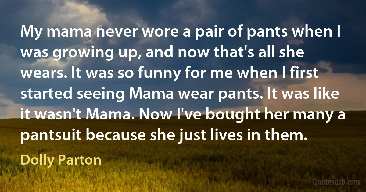 My mama never wore a pair of pants when I was growing up, and now that's all she wears. It was so funny for me when I first started seeing Mama wear pants. It was like it wasn't Mama. Now I've bought her many a pantsuit because she just lives in them. (Dolly Parton)