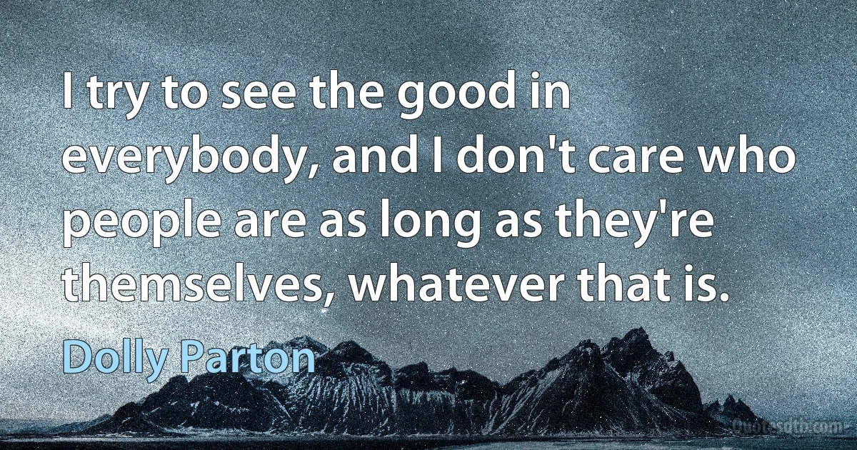 I try to see the good in everybody, and I don't care who people are as long as they're themselves, whatever that is. (Dolly Parton)