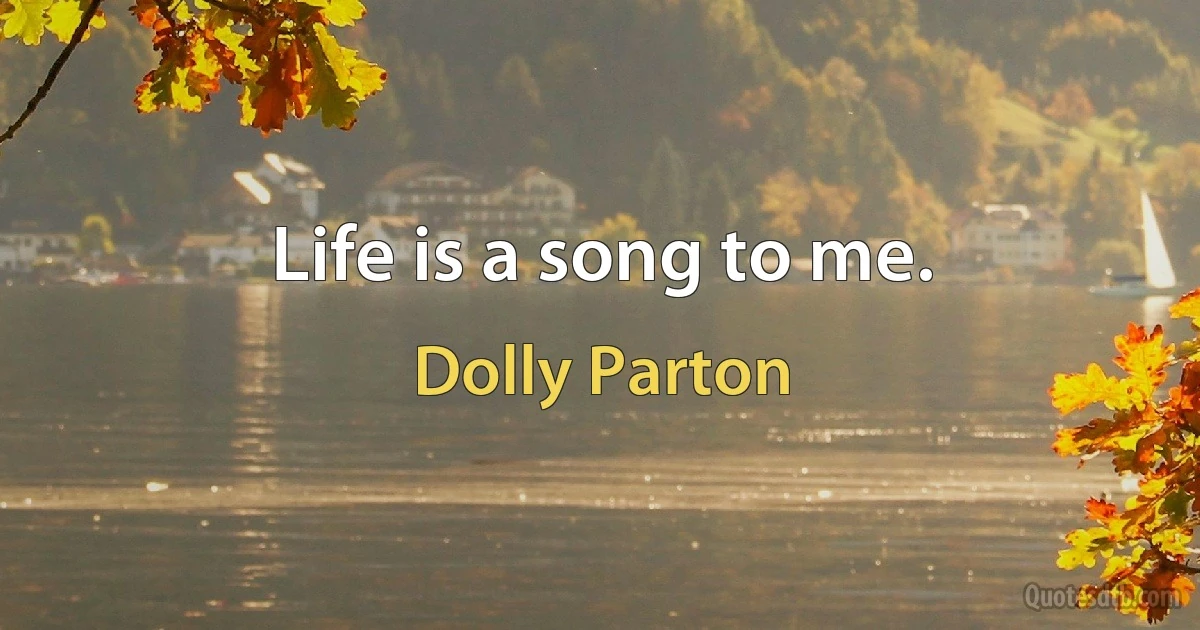 Life is a song to me. (Dolly Parton)