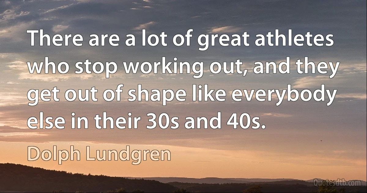 There are a lot of great athletes who stop working out, and they get out of shape like everybody else in their 30s and 40s. (Dolph Lundgren)