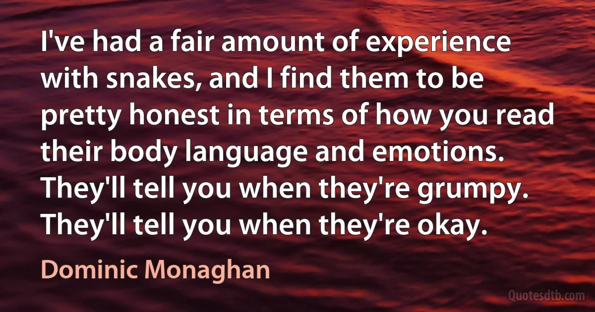 I've had a fair amount of experience with snakes, and I find them to be pretty honest in terms of how you read their body language and emotions. They'll tell you when they're grumpy. They'll tell you when they're okay. (Dominic Monaghan)