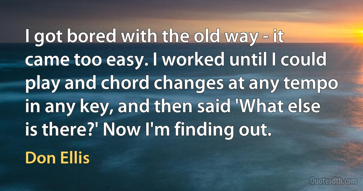 I got bored with the old way - it came too easy. I worked until I could play and chord changes at any tempo in any key, and then said 'What else is there?' Now I'm finding out. (Don Ellis)