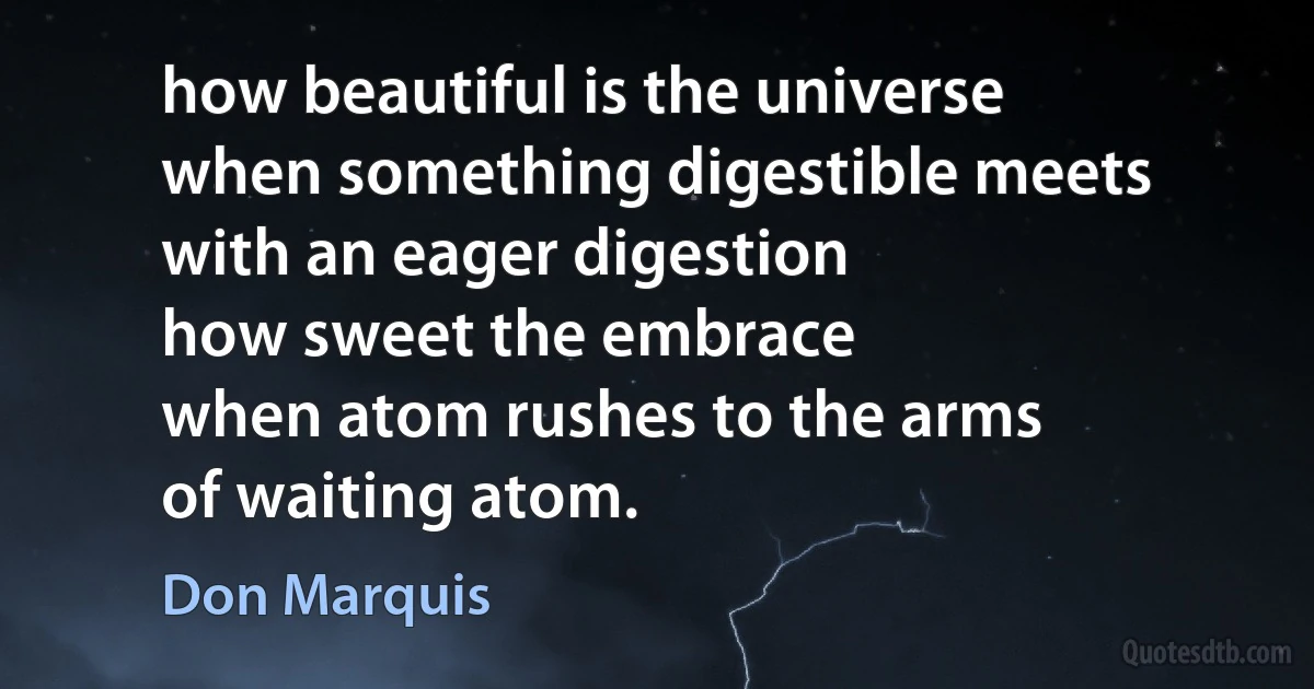 how beautiful is the universe
when something digestible meets
with an eager digestion
how sweet the embrace
when atom rushes to the arms
of waiting atom. (Don Marquis)