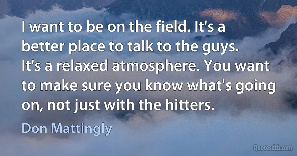 I want to be on the field. It's a better place to talk to the guys. It's a relaxed atmosphere. You want to make sure you know what's going on, not just with the hitters. (Don Mattingly)