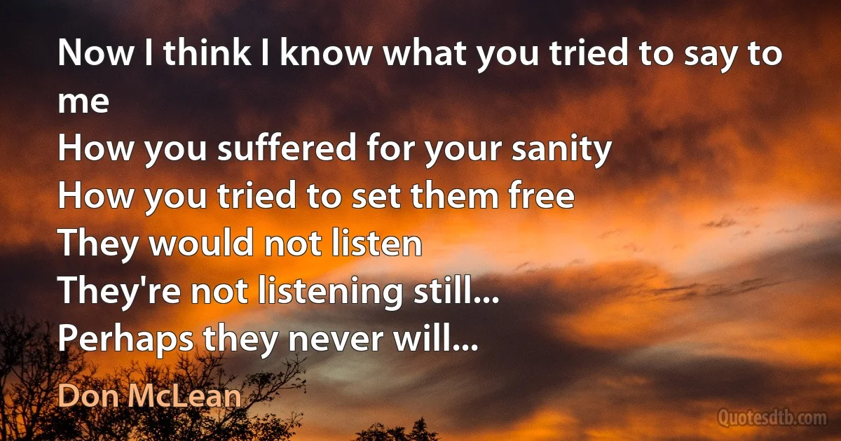 Now I think I know what you tried to say to me
How you suffered for your sanity
How you tried to set them free
They would not listen
They're not listening still...
Perhaps they never will... (Don McLean)