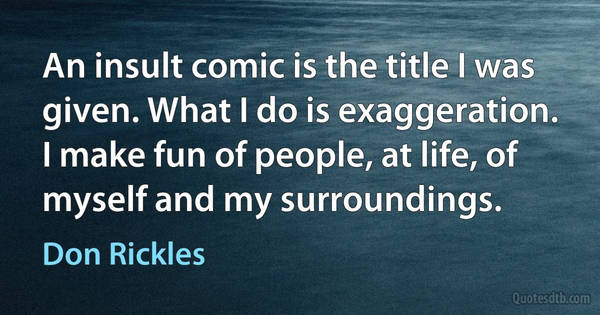 An insult comic is the title I was given. What I do is exaggeration. I make fun of people, at life, of myself and my surroundings. (Don Rickles)