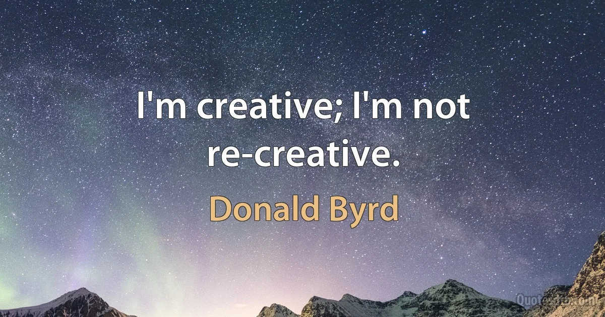 I'm creative; I'm not re-creative. (Donald Byrd)