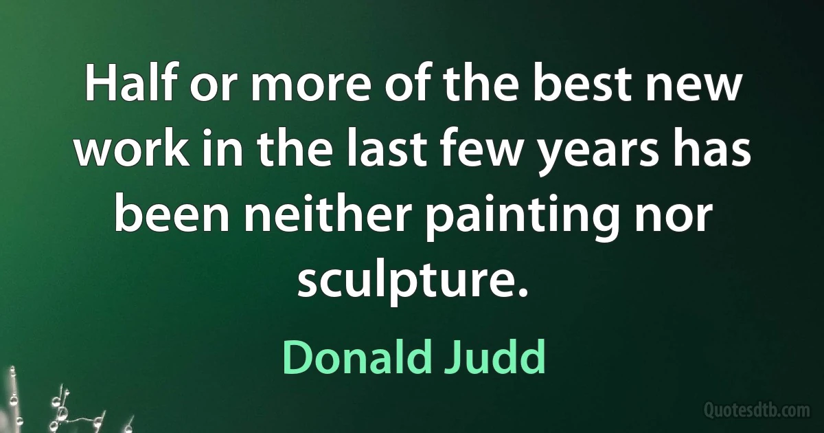 Half or more of the best new work in the last few years has been neither painting nor sculpture. (Donald Judd)