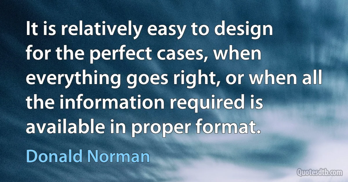 It is relatively easy to design for the perfect cases, when everything goes right, or when all the information required is available in proper format. (Donald Norman)