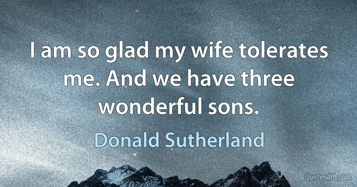 I am so glad my wife tolerates me. And we have three wonderful sons. (Donald Sutherland)