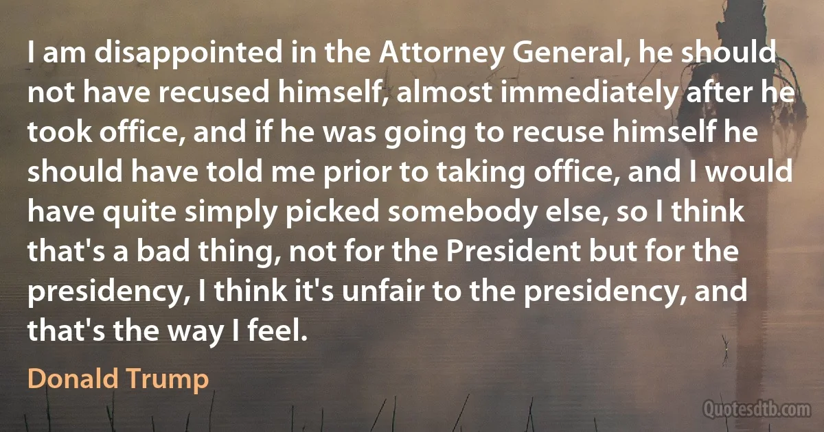 I am disappointed in the Attorney General, he should not have recused himself, almost immediately after he took office, and if he was going to recuse himself he should have told me prior to taking office, and I would have quite simply picked somebody else, so I think that's a bad thing, not for the President but for the presidency, I think it's unfair to the presidency, and that's the way I feel. (Donald Trump)