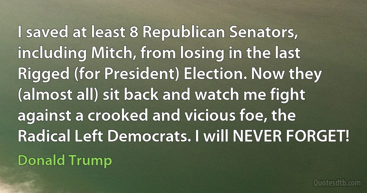 I saved at least 8 Republican Senators, including Mitch, from losing in the last Rigged (for President) Election. Now they (almost all) sit back and watch me fight against a crooked and vicious foe, the Radical Left Democrats. I will NEVER FORGET! (Donald Trump)