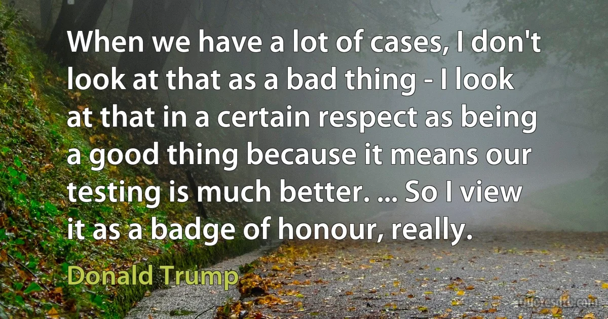 When we have a lot of cases, I don't look at that as a bad thing - I look at that in a certain respect as being a good thing because it means our testing is much better. ... So I view it as a badge of honour, really. (Donald Trump)