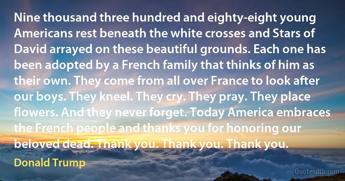 Nine thousand three hundred and eighty-eight young Americans rest beneath the white crosses and Stars of David arrayed on these beautiful grounds. Each one has been adopted by a French family that thinks of him as their own. They come from all over France to look after our boys. They kneel. They cry. They pray. They place flowers. And they never forget. Today America embraces the French people and thanks you for honoring our beloved dead. Thank you. Thank you. Thank you. (Donald Trump)