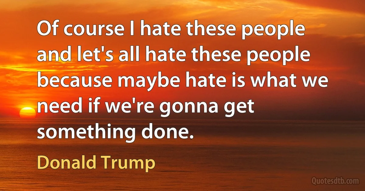 Of course I hate these people and let's all hate these people because maybe hate is what we need if we're gonna get something done. (Donald Trump)