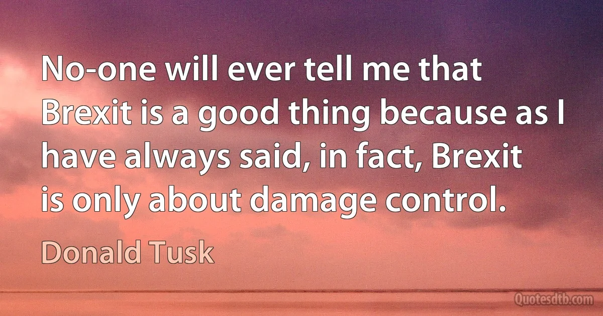 No-one will ever tell me that Brexit is a good thing because as I have always said, in fact, Brexit is only about damage control. (Donald Tusk)