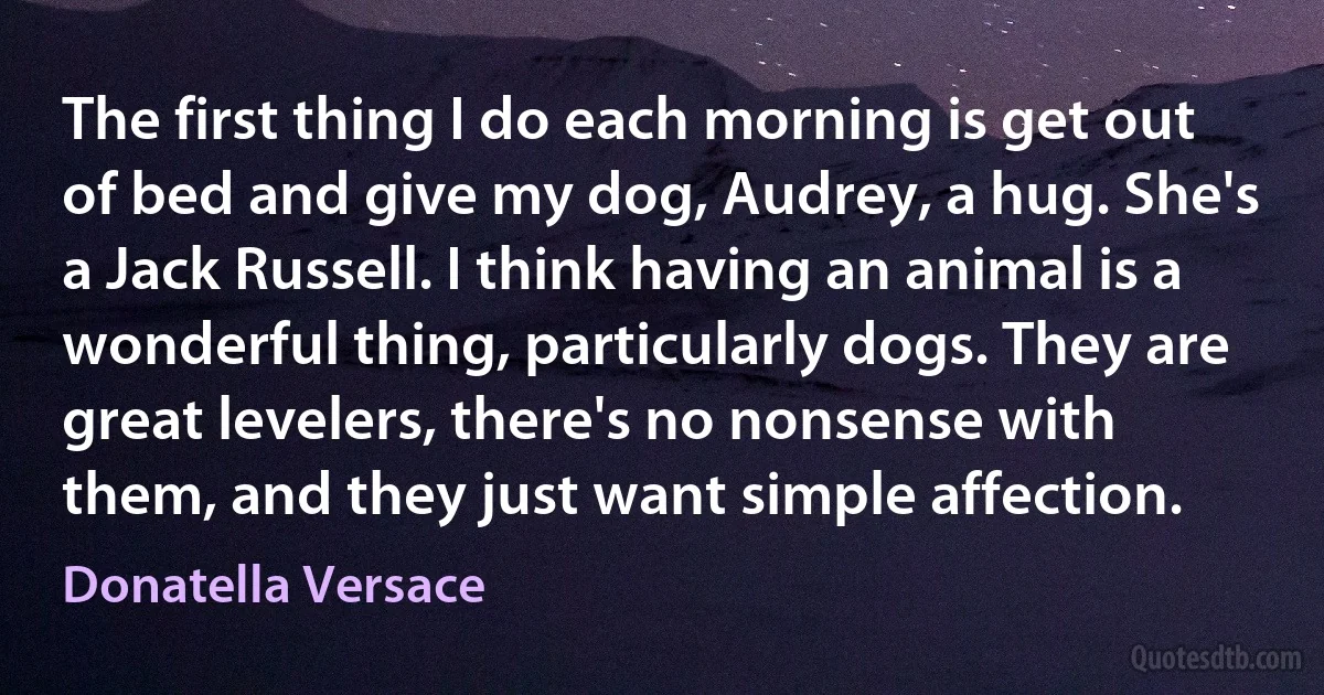 The first thing I do each morning is get out of bed and give my dog, Audrey, a hug. She's a Jack Russell. I think having an animal is a wonderful thing, particularly dogs. They are great levelers, there's no nonsense with them, and they just want simple affection. (Donatella Versace)