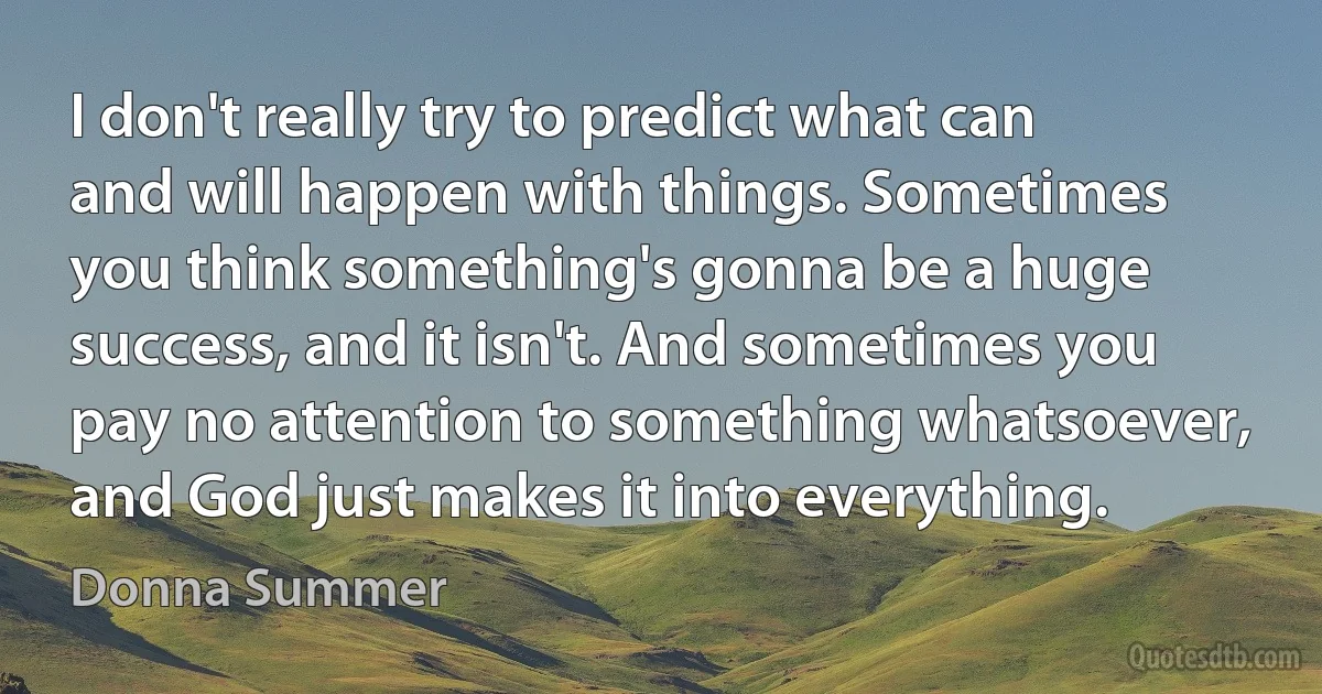 I don't really try to predict what can and will happen with things. Sometimes you think something's gonna be a huge success, and it isn't. And sometimes you pay no attention to something whatsoever, and God just makes it into everything. (Donna Summer)