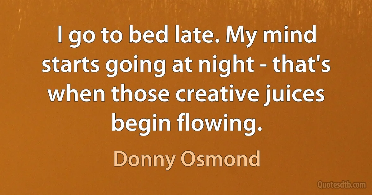 I go to bed late. My mind starts going at night - that's when those creative juices begin flowing. (Donny Osmond)