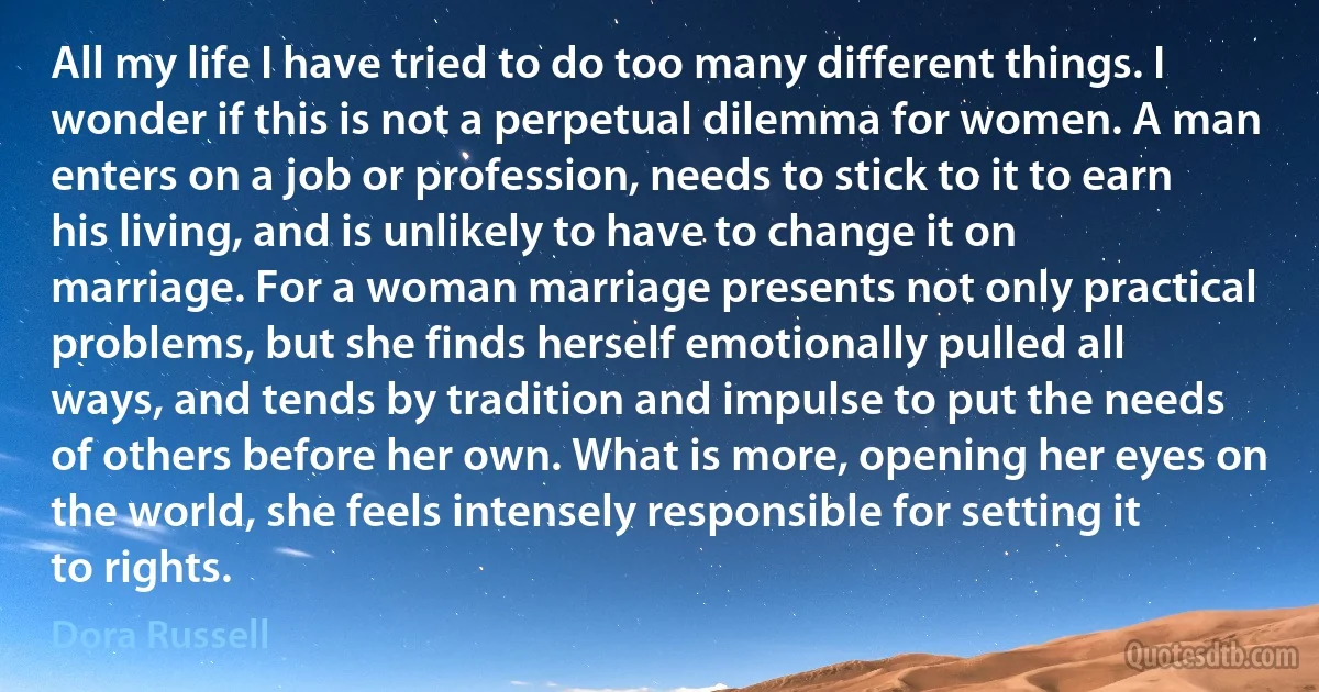 All my life I have tried to do too many different things. I wonder if this is not a perpetual dilemma for women. A man enters on a job or profession, needs to stick to it to earn his living, and is unlikely to have to change it on marriage. For a woman marriage presents not only practical problems, but she finds herself emotionally pulled all ways, and tends by tradition and impulse to put the needs of others before her own. What is more, opening her eyes on the world, she feels intensely responsible for setting it to rights. (Dora Russell)