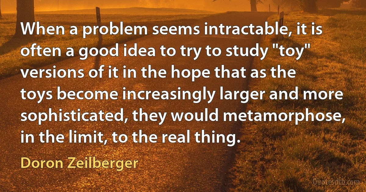 When a problem seems intractable, it is often a good idea to try to study "toy" versions of it in the hope that as the toys become increasingly larger and more sophisticated, they would metamorphose, in the limit, to the real thing. (Doron Zeilberger)