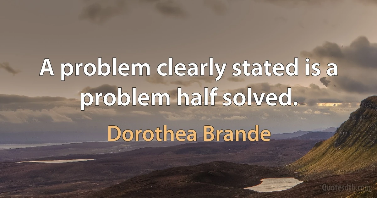 A problem clearly stated is a problem half solved. (Dorothea Brande)