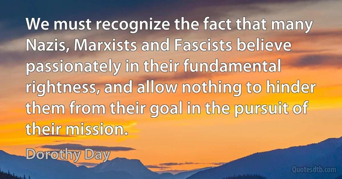 We must recognize the fact that many Nazis, Marxists and Fascists believe passionately in their fundamental rightness, and allow nothing to hinder them from their goal in the pursuit of their mission. (Dorothy Day)