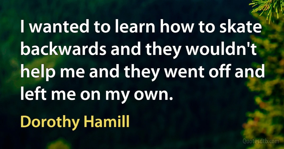 I wanted to learn how to skate backwards and they wouldn't help me and they went off and left me on my own. (Dorothy Hamill)