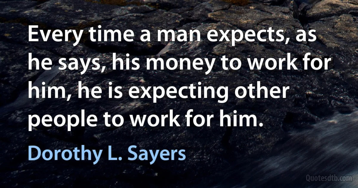 Every time a man expects, as he says, his money to work for him, he is expecting other people to work for him. (Dorothy L. Sayers)