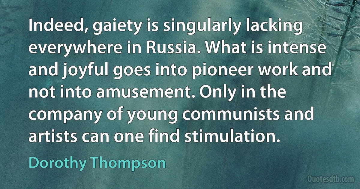 Indeed, gaiety is singularly lacking everywhere in Russia. What is intense and joyful goes into pioneer work and not into amusement. Only in the company of young communists and artists can one find stimulation. (Dorothy Thompson)