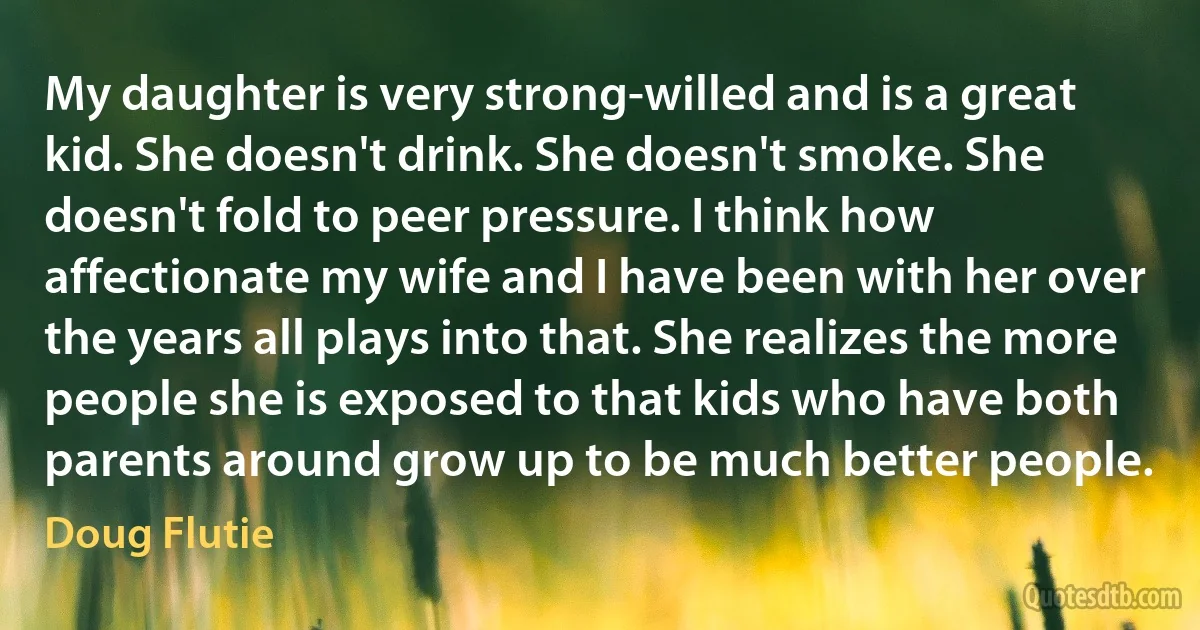 My daughter is very strong-willed and is a great kid. She doesn't drink. She doesn't smoke. She doesn't fold to peer pressure. I think how affectionate my wife and I have been with her over the years all plays into that. She realizes the more people she is exposed to that kids who have both parents around grow up to be much better people. (Doug Flutie)