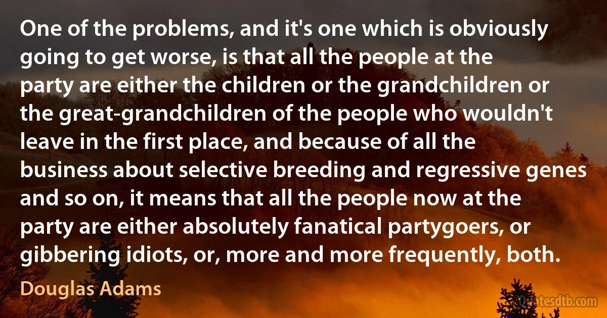 One of the problems, and it's one which is obviously going to get worse, is that all the people at the party are either the children or the grandchildren or the great-grandchildren of the people who wouldn't leave in the first place, and because of all the business about selective breeding and regressive genes and so on, it means that all the people now at the party are either absolutely fanatical partygoers, or gibbering idiots, or, more and more frequently, both. (Douglas Adams)