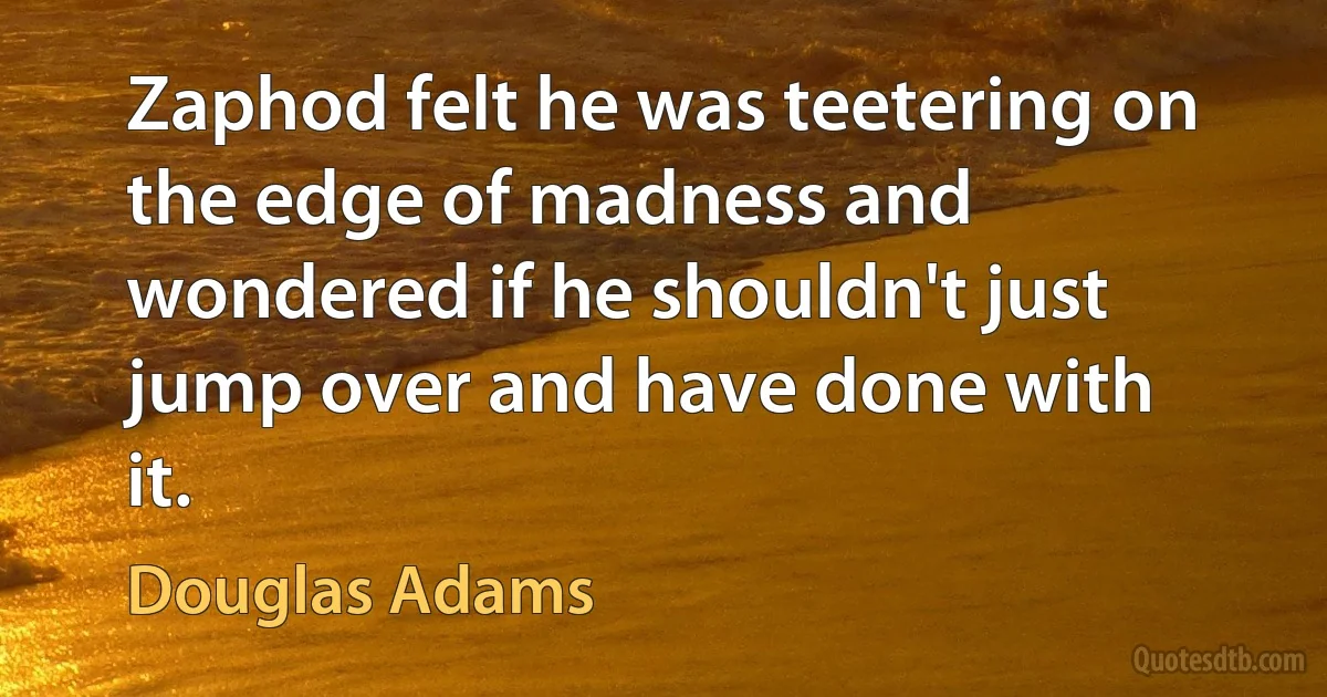 Zaphod felt he was teetering on the edge of madness and wondered if he shouldn't just jump over and have done with it. (Douglas Adams)